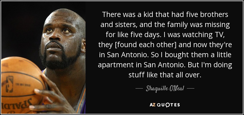 There was a kid that had five brothers and sisters, and the family was missing for like five days. I was watching TV, they [found each other] and now they're in San Antonio. So I bought them a little apartment in San Antonio. But I'm doing stuff like that all over. - Shaquille O'Neal