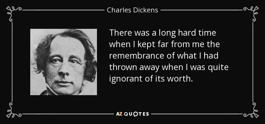 There was a long hard time when I kept far from me the remembrance of what I had thrown away when I was quite ignorant of its worth. - Charles Dickens