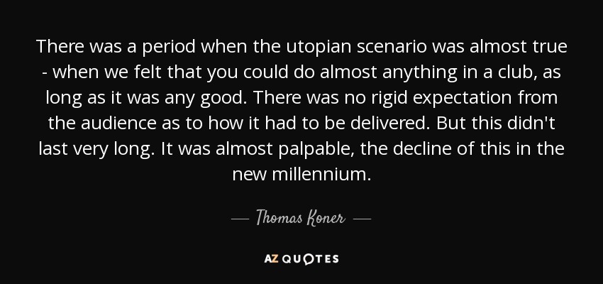 There was a period when the utopian scenario was almost true - when we felt that you could do almost anything in a club, as long as it was any good. There was no rigid expectation from the audience as to how it had to be delivered. But this didn't last very long. It was almost palpable, the decline of this in the new millennium. - Thomas Koner