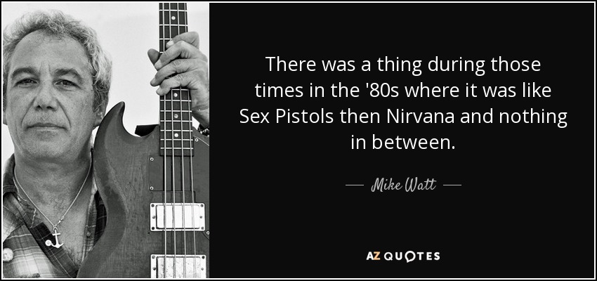 There was a thing during those times in the '80s where it was like Sex Pistols then Nirvana and nothing in between. - Mike Watt