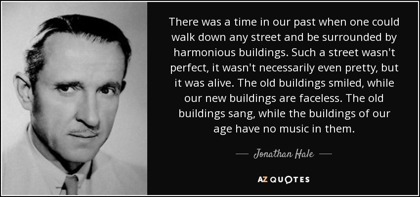 There was a time in our past when one could walk down any street and be surrounded by harmonious buildings. Such a street wasn't perfect, it wasn't necessarily even pretty, but it was alive. The old buildings smiled, while our new buildings are faceless. The old buildings sang, while the buildings of our age have no music in them. - Jonathan Hale