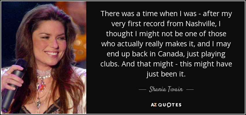 There was a time when I was - after my very first record from Nashville, I thought I might not be one of those who actually really makes it, and I may end up back in Canada, just playing clubs. And that might - this might have just been it. - Shania Twain