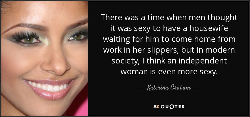 There was a time when men thought it was sexy to have a housewife waiting for him to come home from work in her slippers, but in modern society, I think an independent woman is even more sexy. - Katerina Graham