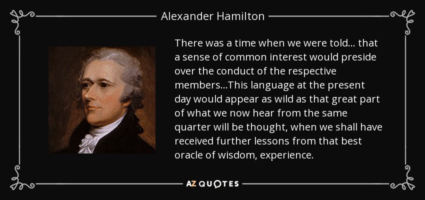 There was a time when we were told . . . that a sense of common interest would preside over the conduct of the respective members...This language at the present day would appear as wild as that great part of what we now hear from the same quarter will be thought, when we shall have received further lessons from that best oracle of wisdom, experience. - Alexander Hamilton