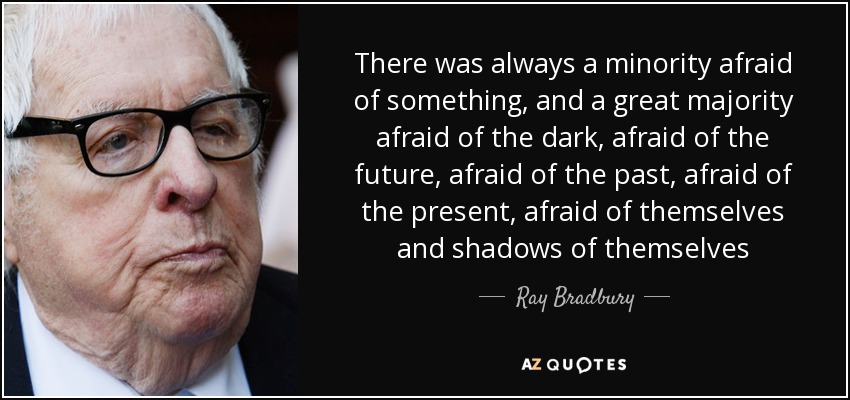 There was always a minority afraid of something, and a great majority afraid of the dark, afraid of the future, afraid of the past, afraid of the present, afraid of themselves and shadows of themselves - Ray Bradbury