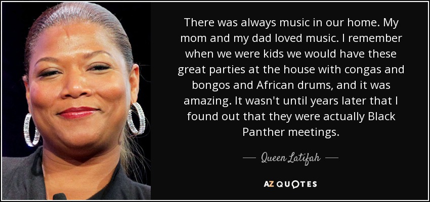 There was always music in our home. My mom and my dad loved music. I remember when we were kids we would have these great parties at the house with congas and bongos and African drums, and it was amazing. It wasn't until years later that I found out that they were actually Black Panther meetings. - Queen Latifah
