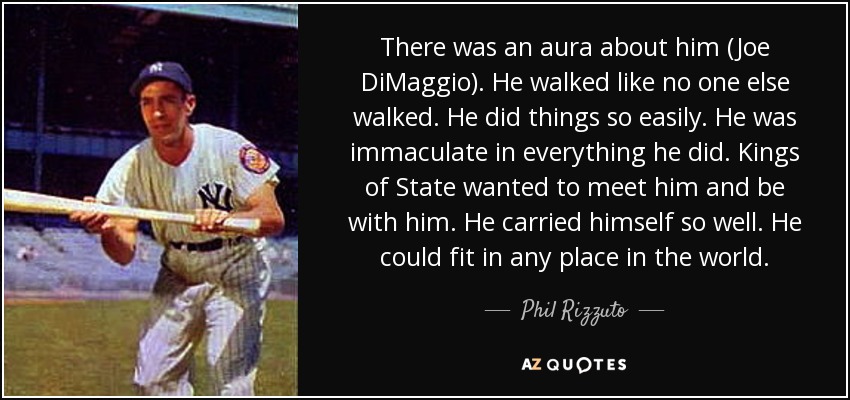 There was an aura about him (Joe DiMaggio). He walked like no one else walked. He did things so easily. He was immaculate in everything he did. Kings of State wanted to meet him and be with him. He carried himself so well. He could fit in any place in the world. - Phil Rizzuto