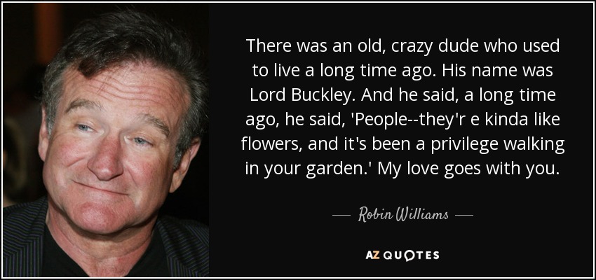 There was an old, crazy dude who used to live a long time ago. His name was Lord Buckley. And he said, a long time ago, he said, 'People--they'r e kinda like flowers, and it's been a privilege walking in your garden.' My love goes with you. - Robin Williams