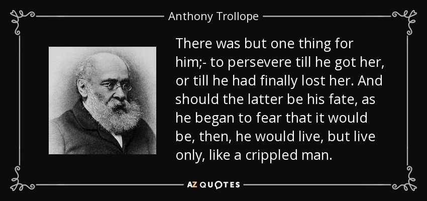 There was but one thing for him;- to persevere till he got her, or till he had finally lost her. And should the latter be his fate, as he began to fear that it would be, then, he would live, but live only, like a crippled man. - Anthony Trollope
