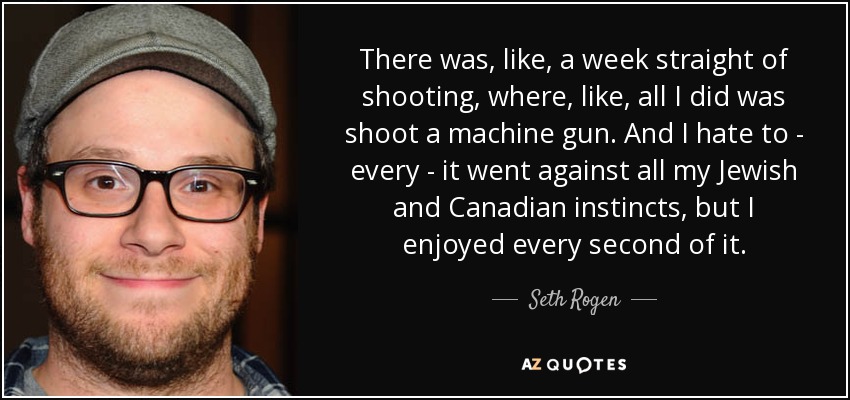 There was, like, a week straight of shooting, where, like, all I did was shoot a machine gun. And I hate to - every - it went against all my Jewish and Canadian instincts, but I enjoyed every second of it. - Seth Rogen