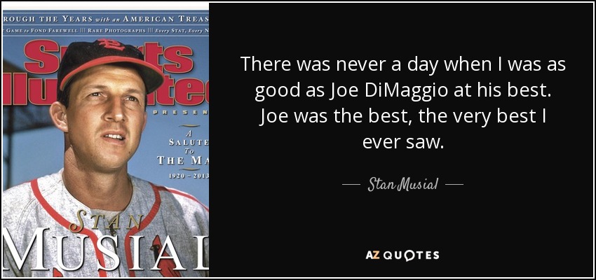 There was never a day when I was as good as Joe DiMaggio at his best. Joe was the best, the very best I ever saw. - Stan Musial