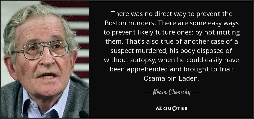 There was no direct way to prevent the Boston murders. There are some easy ways to prevent likely future ones: by not inciting them. That's also true of another case of a suspect murdered, his body disposed of without autopsy, when he could easily have been apprehended and brought to trial: Osama bin Laden. - Noam Chomsky