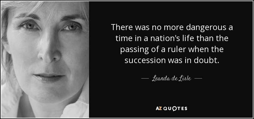 There was no more dangerous a time in a nation's life than the passing of a ruler when the succession was in doubt. - Leanda de Lisle