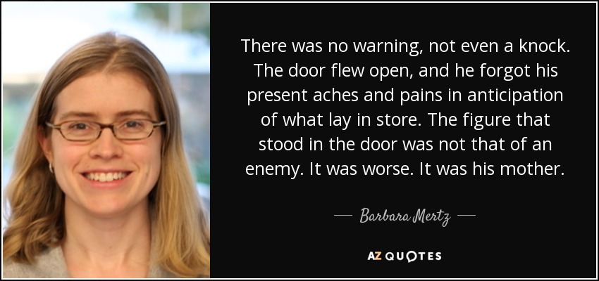 There was no warning, not even a knock. The door flew open, and he forgot his present aches and pains in anticipation of what lay in store. The figure that stood in the door was not that of an enemy. It was worse. It was his mother. - Barbara Mertz