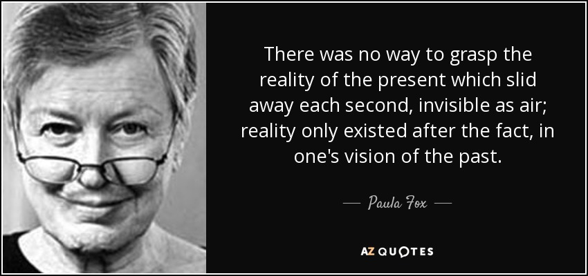 There was no way to grasp the reality of the present which slid away each second, invisible as air; reality only existed after the fact, in one's vision of the past. - Paula Fox