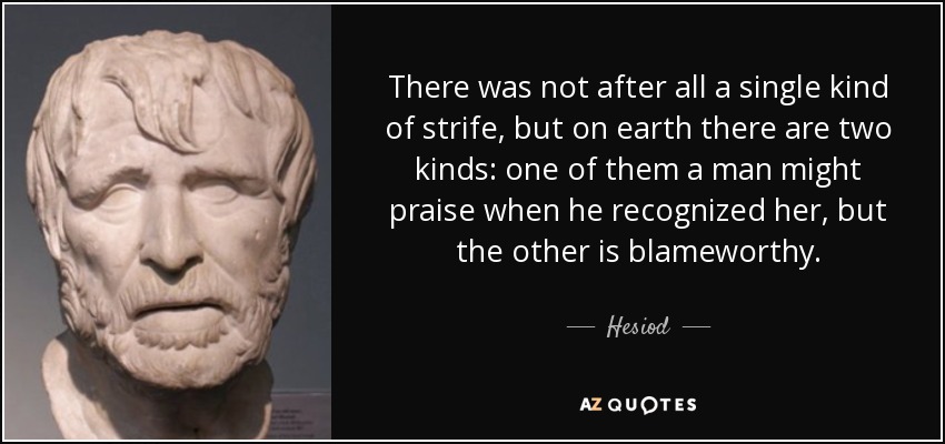 There was not after all a single kind of strife, but on earth there are two kinds: one of them a man might praise when he recognized her, but the other is blameworthy. - Hesiod