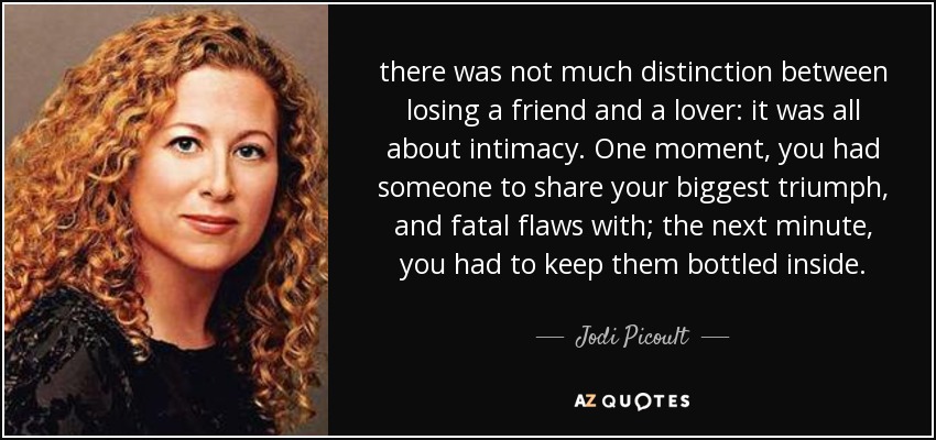 there was not much distinction between losing a friend and a lover: it was all about intimacy. One moment, you had someone to share your biggest triumph, and fatal flaws with; the next minute, you had to keep them bottled inside. - Jodi Picoult