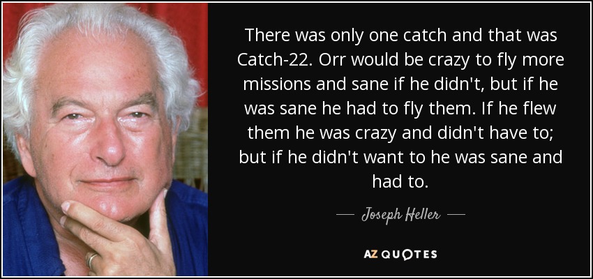 There was only one catch and that was Catch-22. Orr would be crazy to fly more missions and sane if he didn't, but if he was sane he had to fly them. If he flew them he was crazy and didn't have to; but if he didn't want to he was sane and had to. - Joseph Heller