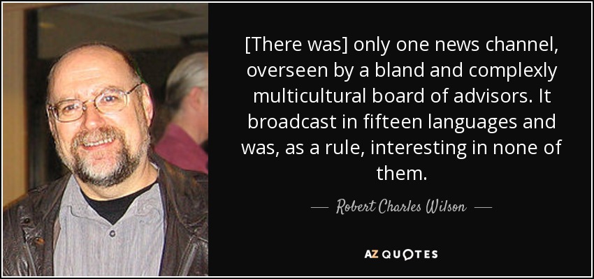 [There was] only one news channel, overseen by a bland and complexly multicultural board of advisors. It broadcast in fifteen languages and was, as a rule, interesting in none of them. - Robert Charles Wilson