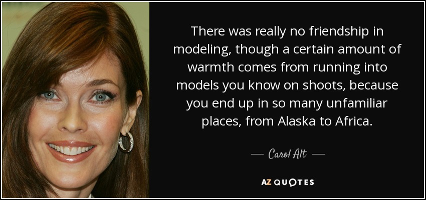 There was really no friendship in modeling, though a certain amount of warmth comes from running into models you know on shoots, because you end up in so many unfamiliar places, from Alaska to Africa. - Carol Alt