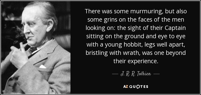 There was some murmuring, but also some grins on the faces of the men looking on: the sight of their Captain sitting on the ground and eye to eye with a young hobbit, legs well apart, bristling with wrath, was one beyond their experience. - J. R. R. Tolkien