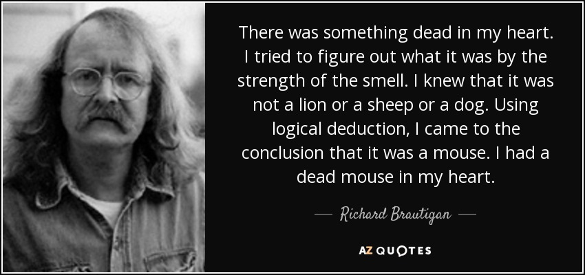 There was something dead in my heart. I tried to figure out what it was by the strength of the smell. I knew that it was not a lion or a sheep or a dog. Using logical deduction, I came to the conclusion that it was a mouse. I had a dead mouse in my heart. - Richard Brautigan