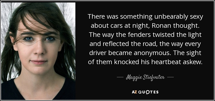 There was something unbearably sexy about cars at night, Ronan thought. The way the fenders twisted the light and reflected the road, the way every driver became anonymous. The sight of them knocked his heartbeat askew. - Maggie Stiefvater