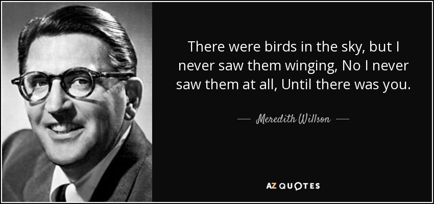 There were birds in the sky, but I never saw them winging, No I never saw them at all, Until there was you. - Meredith Willson