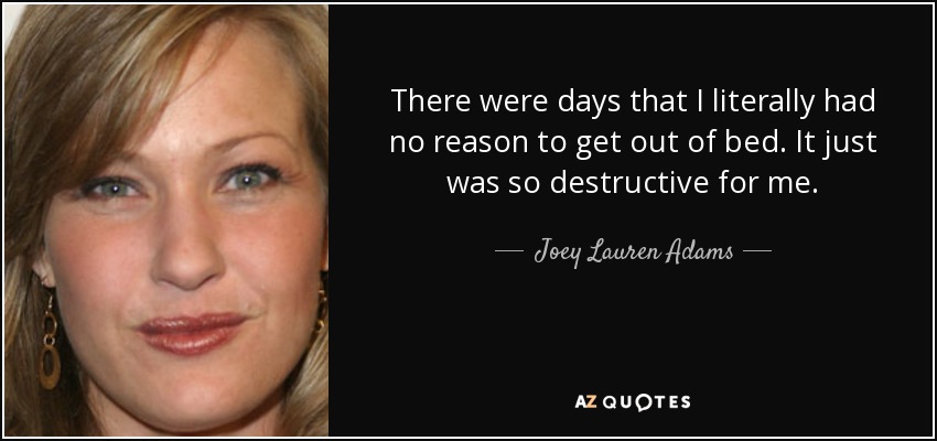 There were days that I literally had no reason to get out of bed. It just was so destructive for me. - Joey Lauren Adams