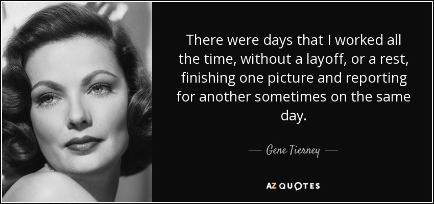 There were days that I worked all the time, without a layoff, or a rest, finishing one picture and reporting for another sometimes on the same day. - Gene Tierney