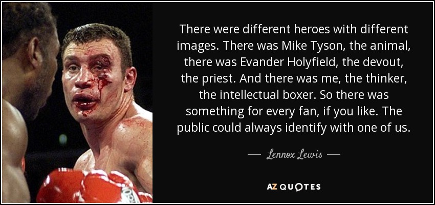 There were different heroes with different images. There was Mike Tyson, the animal, there was Evander Holyfield, the devout, the priest. And there was me, the thinker, the intellectual boxer. So there was something for every fan, if you like. The public could always identify with one of us. - Lennox Lewis