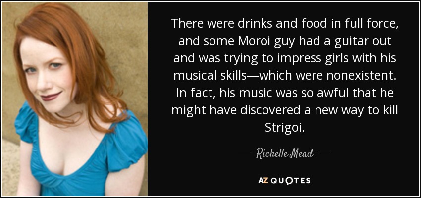 There were drinks and food in full force, and some Moroi guy had a guitar out and was trying to impress girls with his musical skills—which were nonexistent. In fact, his music was so awful that he might have discovered a new way to kill Strigoi. - Richelle Mead