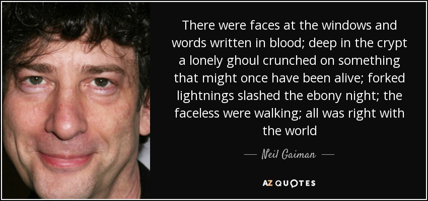 There were faces at the windows and words written in blood; deep in the crypt a lonely ghoul crunched on something that might once have been alive; forked lightnings slashed the ebony night; the faceless were walking; all was right with the world - Neil Gaiman