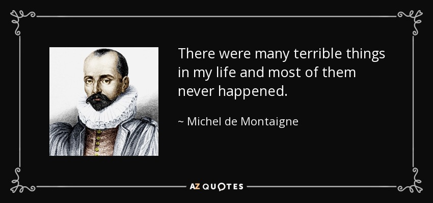 There were many terrible things in my life and most of them never happened. - Michel de Montaigne