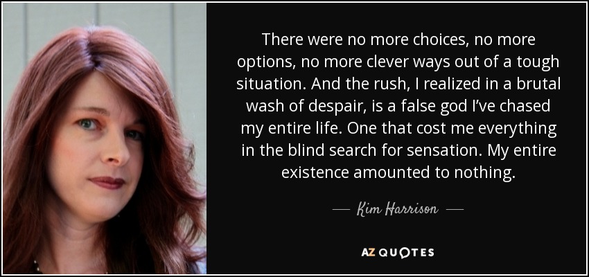 There were no more choices, no more options, no more clever ways out of a tough situation. And the rush, I realized in a brutal wash of despair, is a false god I’ve chased my entire life. One that cost me everything in the blind search for sensation. My entire existence amounted to nothing. - Kim Harrison