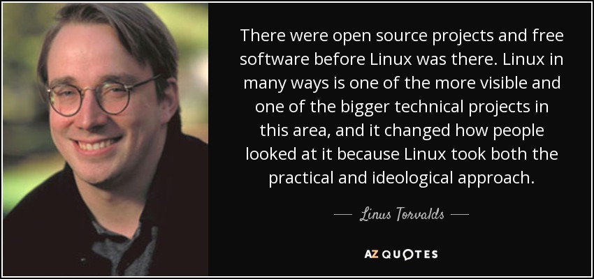 There were open source projects and free software before Linux was there. Linux in many ways is one of the more visible and one of the bigger technical projects in this area, and it changed how people looked at it because Linux took both the practical and ideological approach. - Linus Torvalds