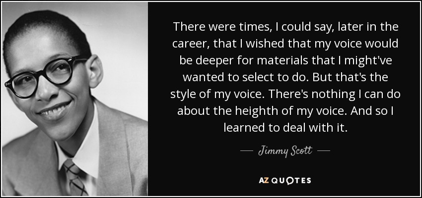 There were times, I could say, later in the career, that I wished that my voice would be deeper for materials that I might've wanted to select to do. But that's the style of my voice. There's nothing I can do about the heighth of my voice. And so I learned to deal with it. - Jimmy Scott