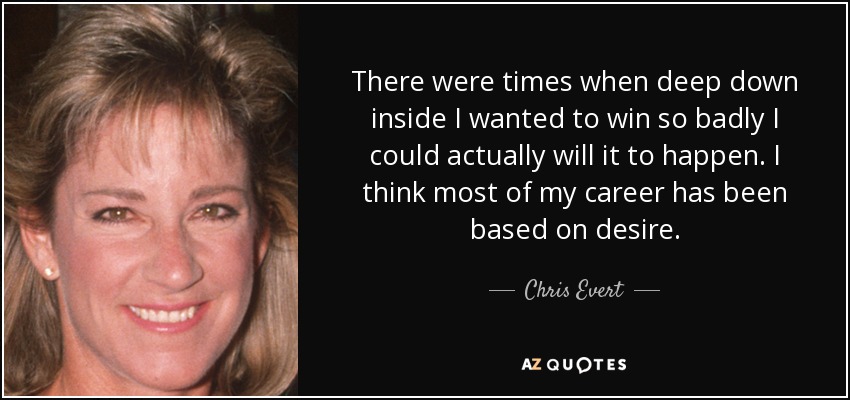 There were times when deep down inside I wanted to win so badly I could actually will it to happen. I think most of my career has been based on desire. - Chris Evert