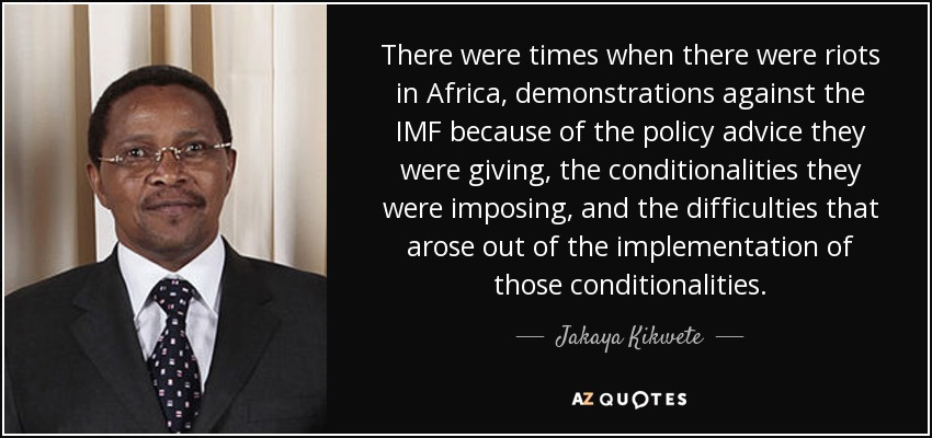 There were times when there were riots in Africa, demonstrations against the IMF because of the policy advice they were giving, the conditionalities they were imposing, and the difficulties that arose out of the implementation of those conditionalities. - Jakaya Kikwete