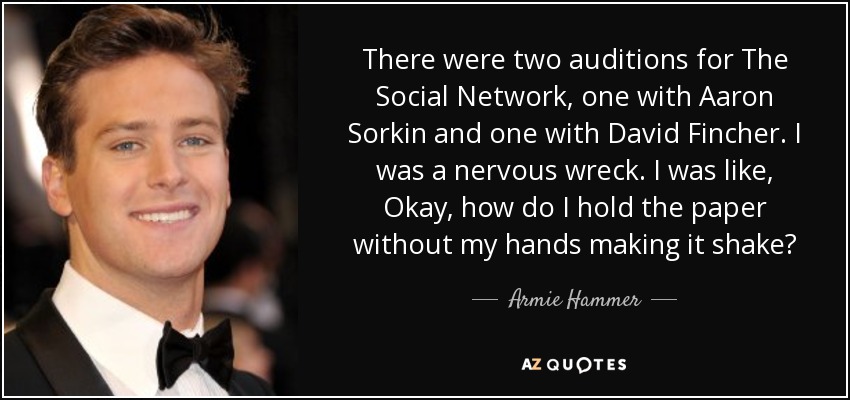 There were two auditions for The Social Network, one with Aaron Sorkin and one with David Fincher. I was a nervous wreck. I was like, Okay, how do I hold the paper without my hands making it shake? - Armie Hammer