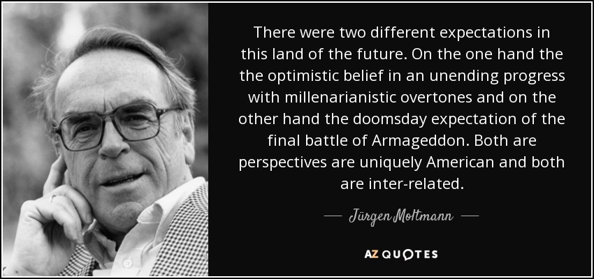 There were two different expectations in this land of the future. On the one hand the the optimistic belief in an unending progress with millenarianistic overtones and on the other hand the doomsday expectation of the final battle of Armageddon. Both are perspectives are uniquely American and both are inter-related. - Jürgen Moltmann