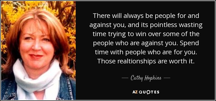 There will always be people for and against you, and its pointless wasting time trying to win over some of the people who are against you. Spend time with people who are for you. Those realtionships are worth it. - Cathy Hopkins