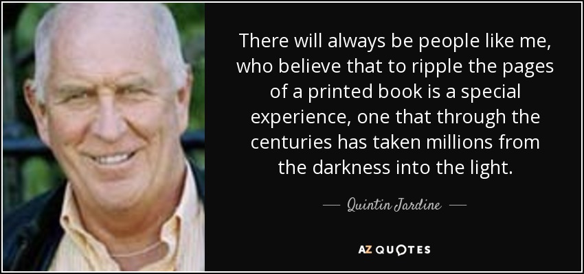 There will always be people like me, who believe that to ripple the pages of a printed book is a special experience, one that through the centuries has taken millions from the darkness into the light. - Quintin Jardine