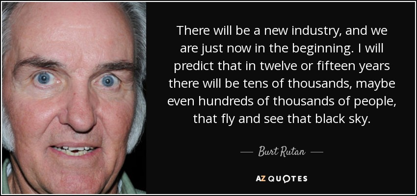 There will be a new industry, and we are just now in the beginning. I will predict that in twelve or fifteen years there will be tens of thousands, maybe even hundreds of thousands of people, that fly and see that black sky. - Burt Rutan