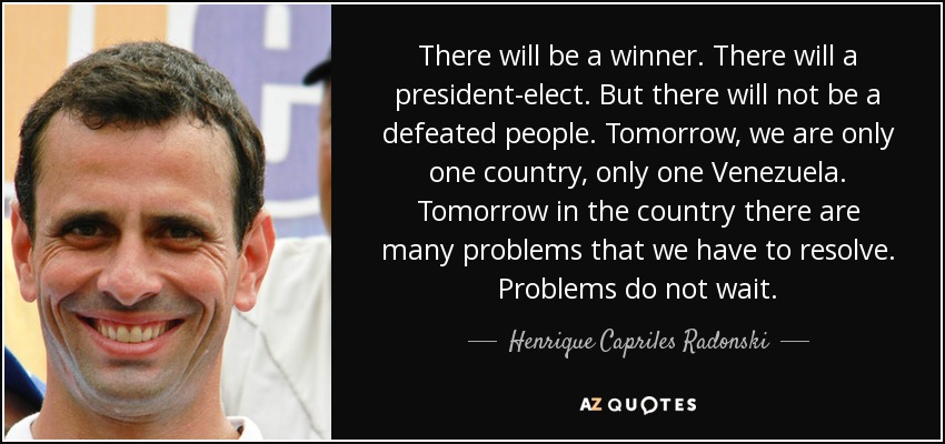 There will be a winner. There will a president-elect. But there will not be a defeated people. Tomorrow, we are only one country, only one Venezuela. Tomorrow in the country there are many problems that we have to resolve. Problems do not wait. - Henrique Capriles Radonski