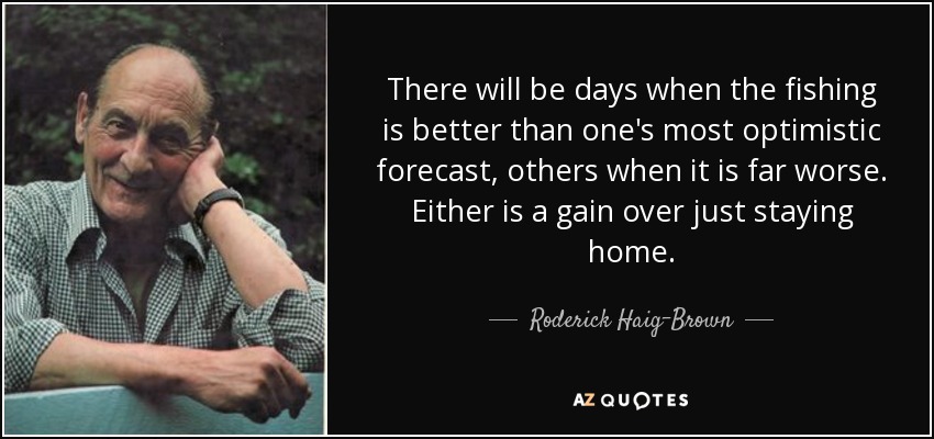 There will be days when the fishing is better than one's most optimistic forecast, others when it is far worse. Either is a gain over just staying home. - Roderick Haig-Brown