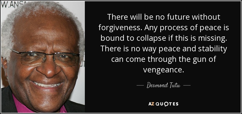 There will be no future without forgiveness. Any process of peace is bound to collapse if this is missing. There is no way peace and stability can come through the gun of vengeance. - Desmond Tutu