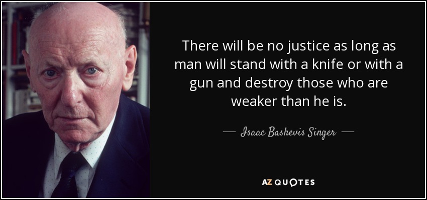 There will be no justice as long as man will stand with a knife or with a gun and destroy those who are weaker than he is. - Isaac Bashevis Singer