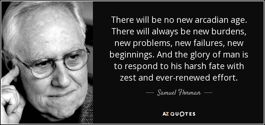 There will be no new arcadian age. There will always be new burdens, new problems, new failures, new beginnings. And the glory of man is to respond to his harsh fate with zest and ever-renewed effort. - Samuel Florman