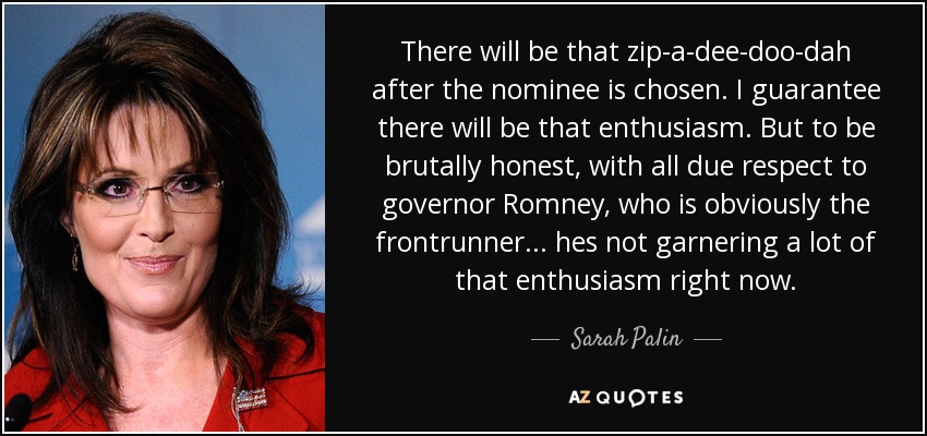 There will be that zip-a-dee-doo-dah after the nominee is chosen. I guarantee there will be that enthusiasm. But to be brutally honest, with all due respect to governor Romney, who is obviously the frontrunner... hes not garnering a lot of that enthusiasm right now. - Sarah Palin